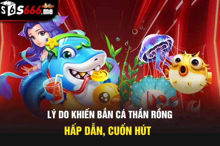 Lý do khiến bắn cá thần rồng hấp dẫn, cuốn hút