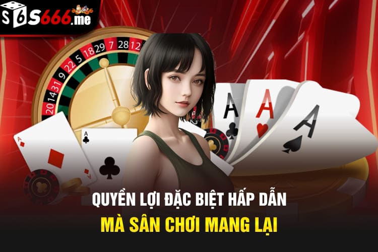 Quyền lợi đặc biệt hấp dẫn mà sân chơi mang lại